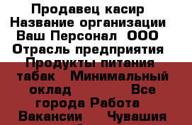 Продавец касир › Название организации ­ Ваш Персонал, ООО › Отрасль предприятия ­ Продукты питания, табак › Минимальный оклад ­ 39 000 - Все города Работа » Вакансии   . Чувашия респ.,Алатырь г.